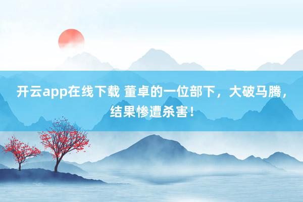 开云app在线下载 董卓的一位部下，大破马腾，结果惨遭杀害！