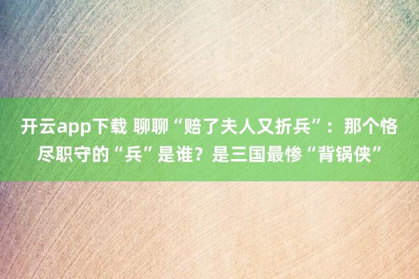 开云app下载 聊聊“赔了夫人又折兵”：那个恪尽职守的“兵”是谁？是三国最惨“背锅侠”