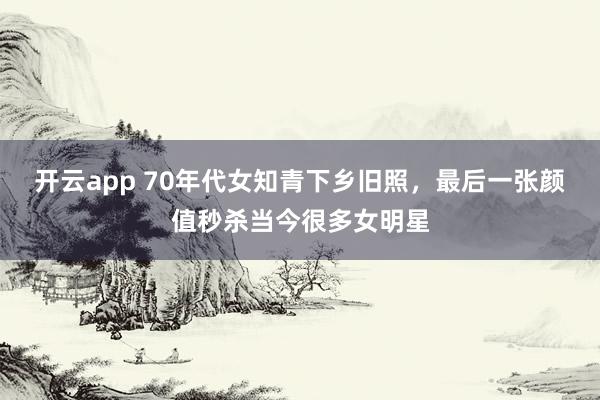 开云app 70年代女知青下乡旧照，最后一张颜值秒杀当今很多女明星