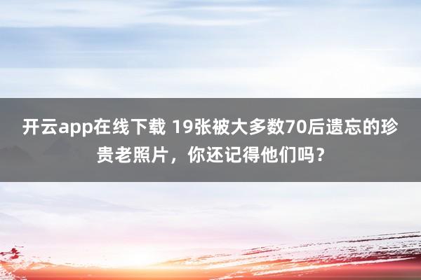 开云app在线下载 19张被大多数70后遗忘的珍贵老照片，你还记得他们吗？