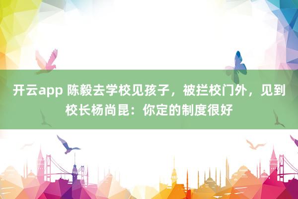 开云app 陈毅去学校见孩子，被拦校门外，见到校长杨尚昆：你定的制度很好