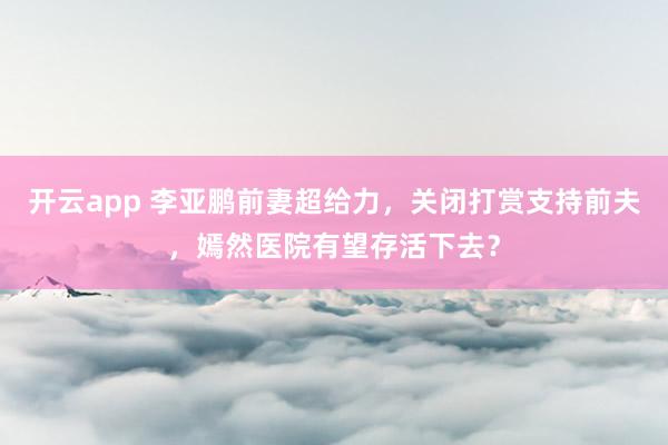 开云app 李亚鹏前妻超给力，关闭打赏支持前夫，嫣然医院有望存活下去？