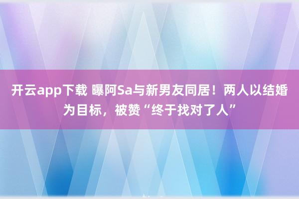 开云app下载 曝阿Sa与新男友同居！两人以结婚为目标，被赞“终于找对了人”