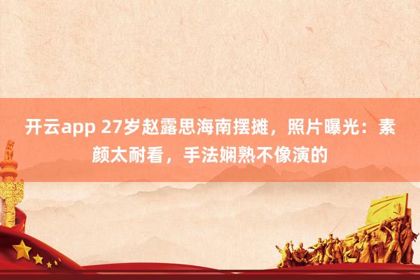 开云app 27岁赵露思海南摆摊，照片曝光：素颜太耐看，手法娴熟不像演的