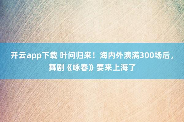 开云app下载 叶问归来！海内外演满300场后，舞剧《咏春》要来上海了