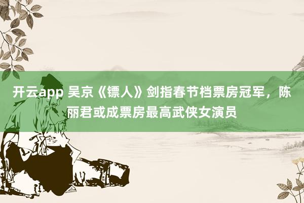 开云app 吴京《镖人》剑指春节档票房冠军,陈丽君或成票房最高武侠女演员