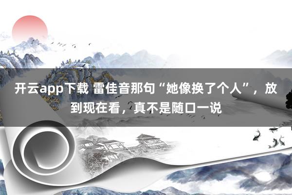 开云app下载 雷佳音那句“她像换了个人”，放到现在看，真不是随口一说