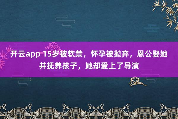 开云app 15岁被软禁，怀孕被抛弃，恩公娶她并抚养孩子，她却爱上了导演