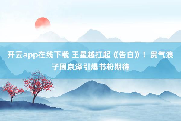 开云app在线下载 王星越扛起《告白》！贵气浪子周京泽引爆书粉期待