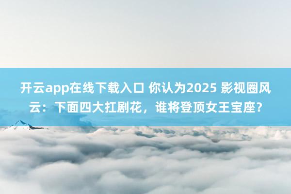 开云app在线下载入口 你认为2025 影视圈风云：下面四大扛剧花，谁将登顶女王宝座？
