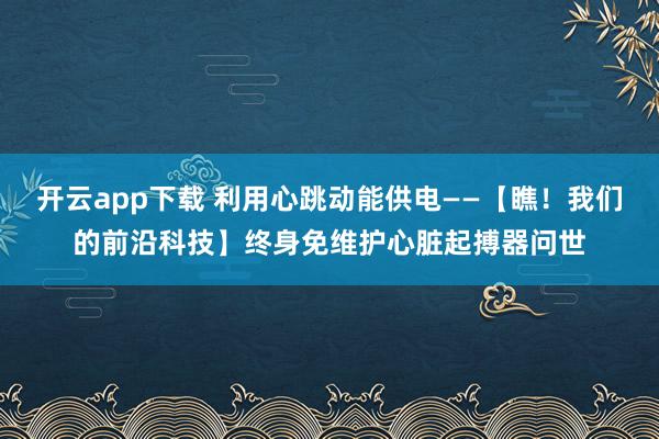 开云app下载 利用心跳动能供电——【瞧!我们的前沿科技】终身免维护心脏起搏器问世