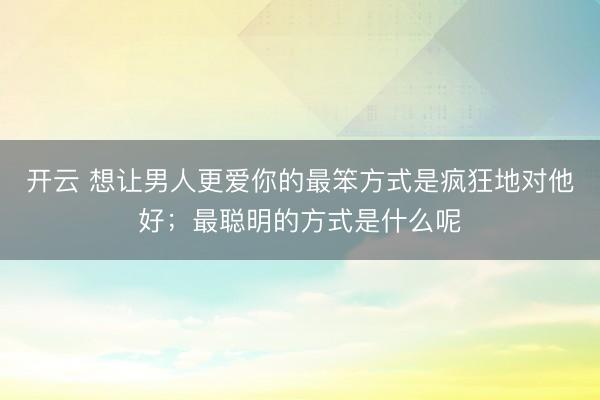 开云 想让男人更爱你的最笨方式是疯狂地对他好；最聪明的方式是什么呢