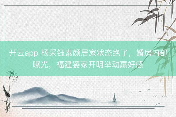开云app 杨采钰素颜居家状态绝了，婚房内部曝光，福建婆家开明举动赢好感