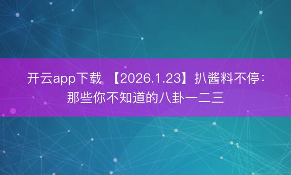 开云app下载 【2026.1.23】扒酱料不停：那些你不知道的八卦一二三