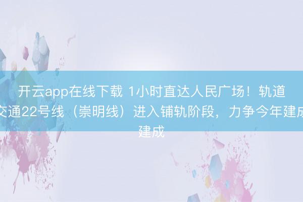开云app在线下载 1小时直达人民广场！轨道交通22号线（崇明线）进入铺轨阶段，力争今年建成