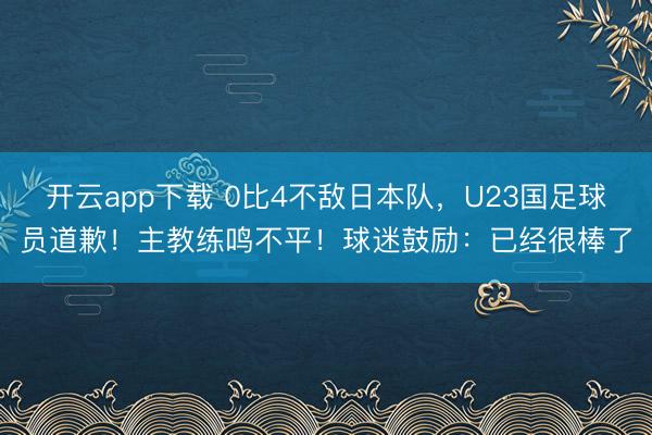 开云app下载 0比4不敌日本队，U23国足球员道歉！主教练鸣不平！球迷鼓励：已经很棒了