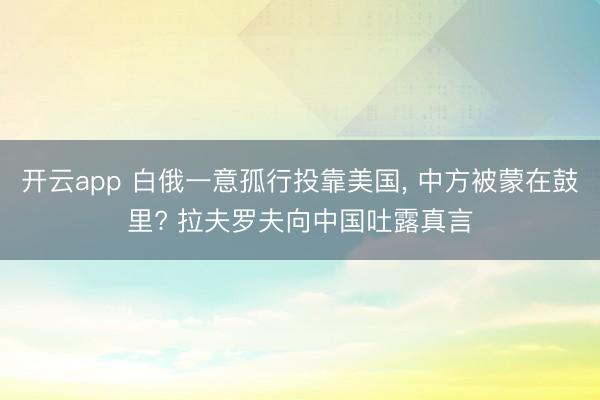 开云app 白俄一意孤行投靠美国， 中方被蒙在鼓里? 拉夫罗夫向中国吐露真言