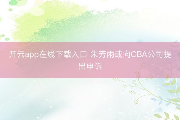 开云app在线下载入口 朱芳雨或向CBA公司提出申诉