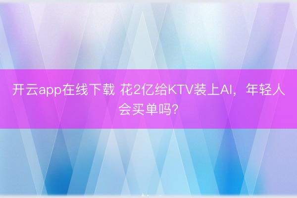 开云app在线下载 花2亿给KTV装上AI，年轻人会买单吗？