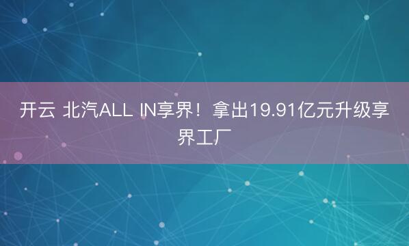 开云 北汽ALL IN享界！拿出19.91亿元升级享界工厂