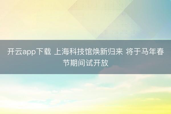开云app下载 上海科技馆焕新归来 将于马年春节期间试开放