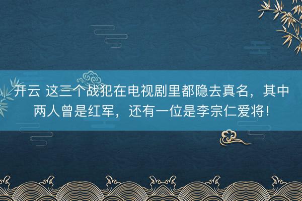开云 这三个战犯在电视剧里都隐去真名，其中两人曾是红军，还有一位是李宗仁爱将！