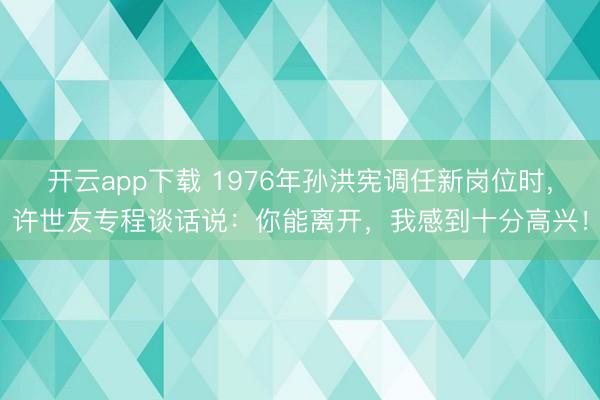 开云app下载 1976年孙洪宪调任新岗位时，许世友专程谈话说：你能离开，我感到十分高兴！