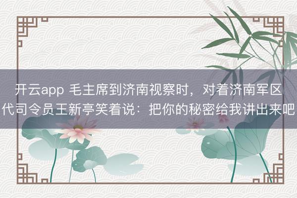 开云app 毛主席到济南视察时,对着济南军区代司令员王新亭笑着说:把你的秘密给我讲出来吧