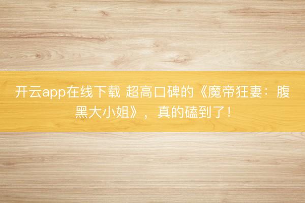 开云app在线下载 超高口碑的《魔帝狂妻：腹黑大小姐》，真的磕到了！