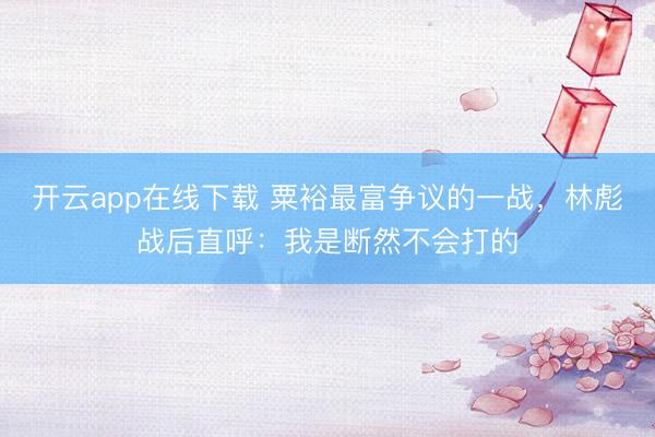 开云app在线下载 粟裕最富争议的一战，林彪战后直呼：我是断然不会打的