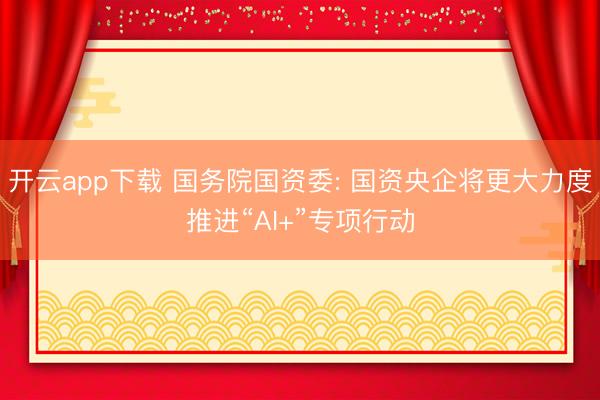 开云app下载 国务院国资委: 国资央企将更大力度推进“AI+”专项行动