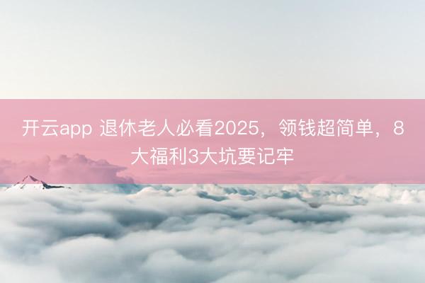 开云app 退休老人必看2025，领钱超简单，8大福利3大坑要记牢