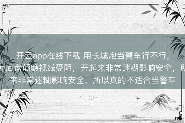 开云app在线下载 用长城炮当警车行不行，现在看根本不行，因为底盘颠簸视线受阻，开起来非常迷糊影响安全，所以真的不适合当警车