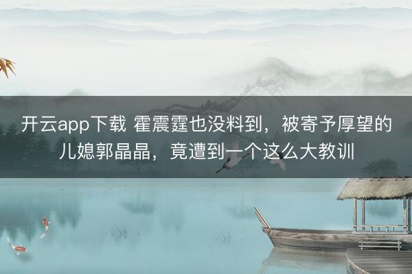开云app下载 霍震霆也没料到，被寄予厚望的儿媳郭晶晶，竟遭到一个这么大教训