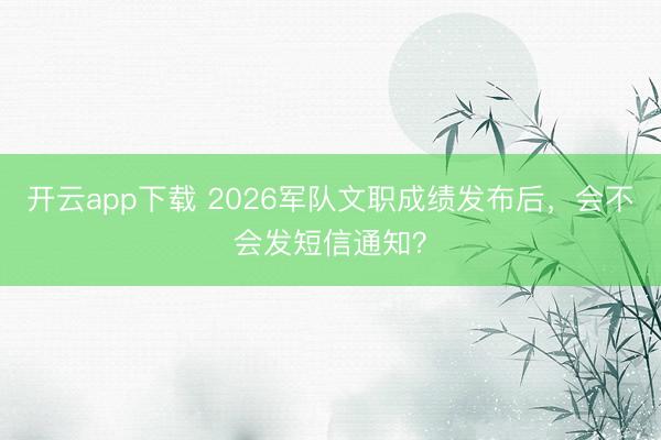 开云app下载 2026军队文职成绩发布后,会不会发短信通知?