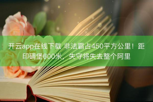 开云app在线下载 非法霸占450平方公里！距印碉堡600米，失守将失去整个阿里