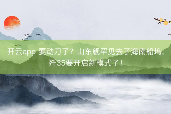 开云app 要动刀了？山东舰罕见去了海南船坞，歼35要开启新模式了！