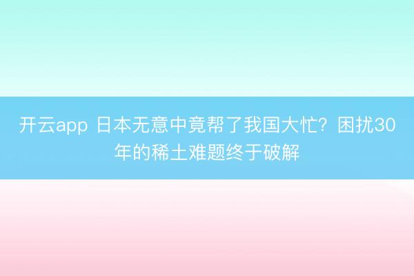 开云app 日本无意中竟帮了我国大忙？困扰30年的稀土难题终于破解
