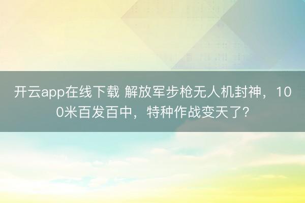 开云app在线下载 解放军步枪无人机封神，100米百发百中，特种作战变天了？