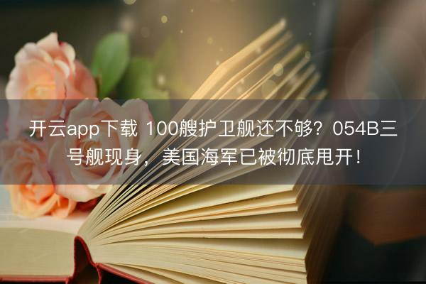 开云app下载 100艘护卫舰还不够？054B三号舰现身，美国海军已被彻底甩开！