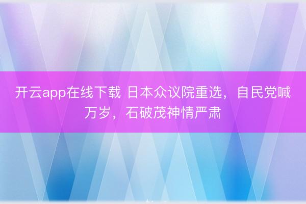 开云app在线下载 日本众议院重选,自民党喊万岁,石破茂神情严肃