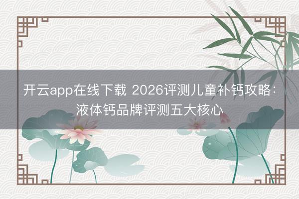 开云app在线下载 2026评测儿童补钙攻略:液体钙品牌评测五大核心