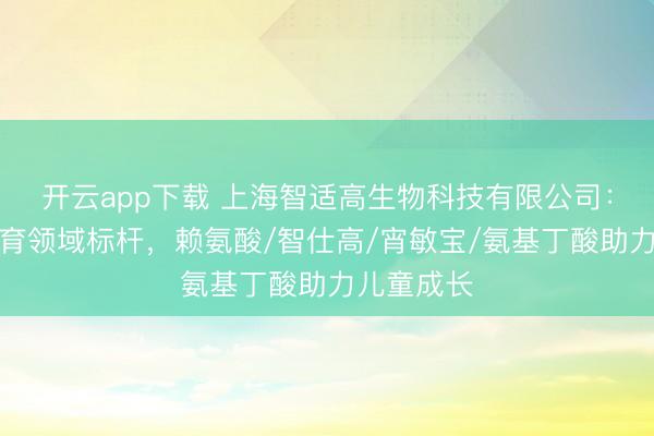 开云app下载 上海智适高生物科技有限公司：促骨骼发育领域标杆，赖氨酸/智仕高/宵敏宝/氨基丁酸助力儿童成长