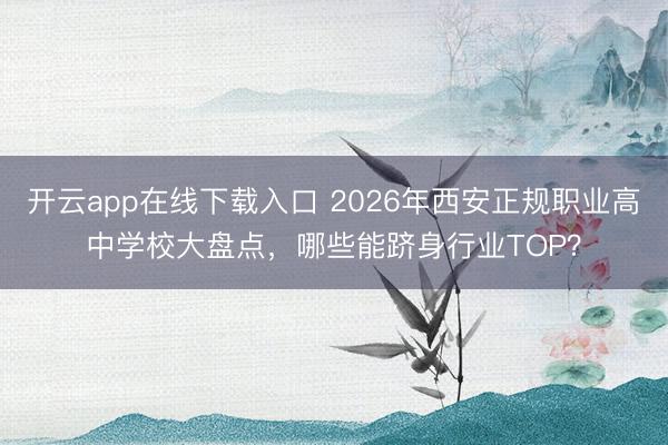 开云app在线下载入口 2026年西安正规职业高中学校大盘点,哪些能跻身行业TOP?