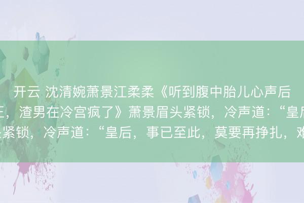 开云 沈清婉萧景江柔柔《听到腹中胎儿心声后,我赢下江山废了帝王,渣男在冷宫疯了》萧景眉头紧锁,冷声道:“皇后,事已至此,莫要再挣扎,难看。