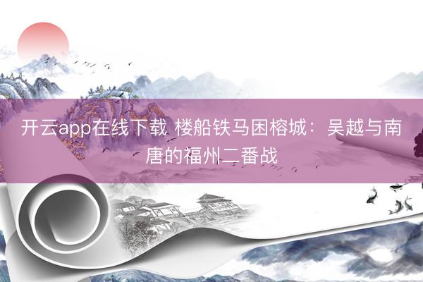开云app在线下载 楼船铁马困榕城：吴越与南唐的福州二番战