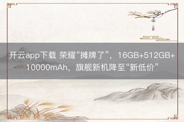 开云app下载 荣耀“摊牌了”，16GB+512GB+10000mAh，旗舰新机降至“新低价”
