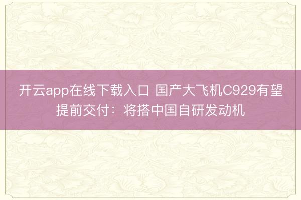 开云app在线下载入口 国产大飞机C929有望提前交付:将搭中国自研发动机