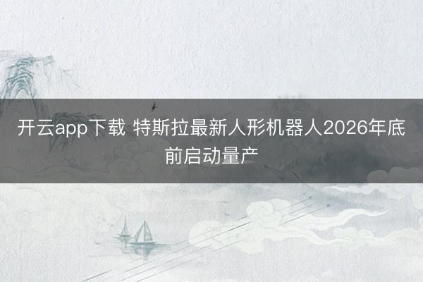 开云app下载 特斯拉最新人形机器人2026年底前启动量产