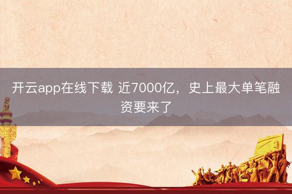 开云app在线下载 近7000亿，史上最大单笔融资要来了